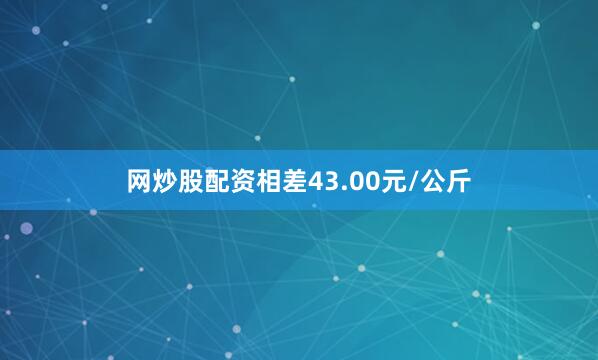 网炒股配资相差43.00元/公斤