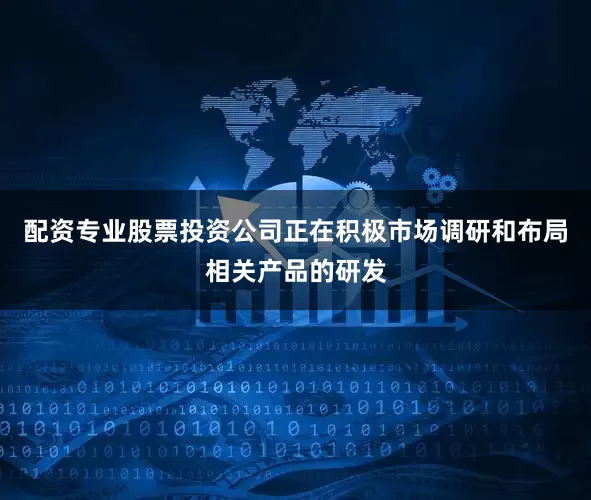 配资专业股票投资公司正在积极市场调研和布局相关产品的研发