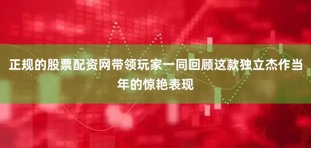 正规的股票配资网带领玩家一同回顾这款独立杰作当年的惊艳表现